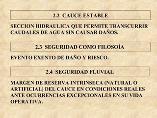 SECCION HIDRAULICA QUE PERMITE TRANSCURRIR
CAUDALES DE AGUA SIN CAUSAR DAÑOS.
EVENTO EXENTO DE DAÑO Y RIESCO.
MARGEN DE RESERVA INTRINSECA (NATURAL O
ARTIFICIAL) DEL CAUCE EN CONDICIONES REALES
ANTE OCURRENCIAS EXCEPCIONALES EN SU VIDA
OPERATIVA.
2.2 CAUCE ESTABLE
2.3 SEGURIDAD COMO FILOSOÍA
2.4 SEGURIDAD FLUVIAL
 