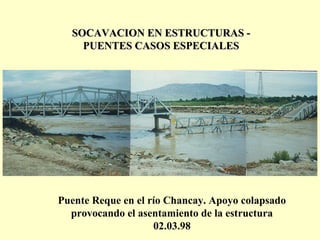 SOCAVACION EN ESTRUCTURAS -SOCAVACION EN ESTRUCTURAS -
PUENTES CASOS ESPECIALESPUENTES CASOS ESPECIALES
Puente Reque en el río Chancay. Apoyo colapsado
provocando el asentamiento de la estructura
02.03.98
 