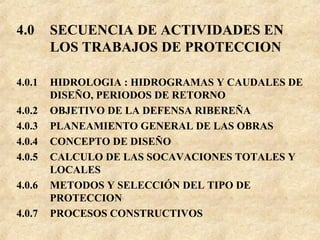 4.0 SECUENCIA DE ACTIVIDADES EN
LOS TRABAJOS DE PROTECCION
4.0.1 HIDROLOGIA : HIDROGRAMAS Y CAUDALES DE
DISEÑO, PERIODOS DE RETORNO
4.0.2 OBJETIVO DE LA DEFENSA RIBEREÑA
4.0.3 PLANEAMIENTO GENERAL DE LAS OBRAS
4.0.4 CONCEPTO DE DISEÑO
4.0.5 CALCULO DE LAS SOCAVACIONES TOTALES Y
LOCALES
4.0.6 METODOS Y SELECCIÓN DEL TIPO DE
PROTECCION
4.0.7 PROCESOS CONSTRUCTIVOS
 