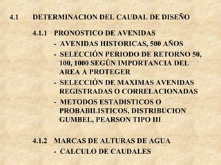 4.1 DETERMINACION DEL CAUDAL DE DISEÑO
4.1.1 PRONOSTICO DE AVENIDAS
- AVENIDAS HISTORICAS, 500 AÑOS
- SELECCIÓN PERIODO DE RETORNO 50,
100, 1000 SEGÚN IMPORTANCIA DEL
AREA A PROTEGER
- SELECCIÓN DE MAXIMAS AVENIDAS
REGISTRADAS O CORRELACIONADAS
- METODOS ESTADISTICOS O
PROBABILISTICOS, DISTRIBUCION
GUMBEL, PEARSON TIPO III
4.1.2 MARCAS DE ALTURAS DE AGUA
- CALCULO DE CAUDALES
 