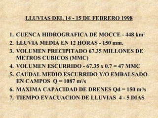 LLUVIAS DEL 14 - 15 DE FEBRERO 1998
1. CUENCA HIDROGRAFICA DE MOCCE - 448 km2
2. LLUVIA MEDIA EN 12 HORAS - 150 mm.
3. VOLUMEN PRECIPITADO 67.35 MILLONES DE
METROS CUBICOS (MMC)
4. VOLUMEN ESCURRIDO - 67.35 x 0.7 = 47 MMC
5. CAUDAL MEDIO ESCURRIDO Y/O EMBALSADO
EN CAMPOS Q = 1087 m3
/s
6. MAXIMA CAPACIDAD DE DRENES Qd = 150 m3
/s
7. TIEMPO EVACUACION DE LLUVIAS 4 - 5 DIAS
 