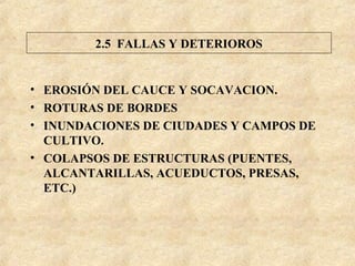 • EROSIÓN DEL CAUCE Y SOCAVACION.
• ROTURAS DE BORDES
• INUNDACIONES DE CIUDADES Y CAMPOS DE
CULTIVO.
• COLAPSOS DE ESTRUCTURAS (PUENTES,
ALCANTARILLAS, ACUEDUCTOS, PRESAS,
ETC.)
2.5 FALLAS Y DETERIOROS
 
