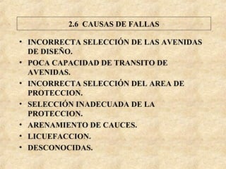 • INCORRECTA SELECCIÓN DE LAS AVENIDAS
DE DISEÑO.
• POCA CAPACIDAD DE TRANSITO DE
AVENIDAS.
• INCORRECTA SELECCIÓN DEL AREA DE
PROTECCION.
• SELECCIÓN INADECUADA DE LA
PROTECCION.
• ARENAMIENTO DE CAUCES.
• LICUEFACCION.
• DESCONOCIDAS.
2.6 CAUSAS DE FALLAS
 