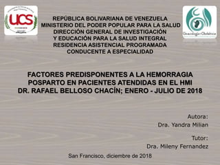 REPÚBLICA BOLIVARIANA DE VENEZUELA
MINISTERIO DEL PODER POPULAR PARA LA SALUD
DIRECCIÓN GENERAL DE INVESTIGACIÓN
Y EDUCACIÓN PARA LA SALUD INTEGRAL
RESIDENCIA ASISTENCIAL PROGRAMADA
CONDUCENTE A ESPECIALIDAD
Autora:
Dra. Yandra Milian
Tutor:
Dra. Mileny Fernandez
San Francisco, diciembre de 2018
FACTORES PREDISPONENTES A LA HEMORRAGIA
POSPARTO EN PACIENTES ATENDIDAS EN EL HMI
DR. RAFAEL BELLOSO CHACÍN; ENERO - JULIO DE 2018
 