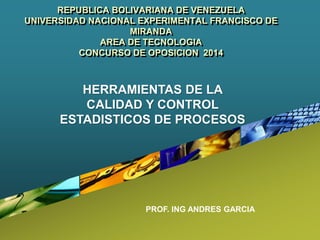 REPUBLICA BOLIVARIANA DE VENEZUELA
UNIVERSIDAD NACIONAL EXPERIMENTAL FRANCISCO DE
MIRANDA
AREA DE TECNOLOGIA
CONCURSO DE OPOSICION 2014
PROF. ING ANDRES GARCIA
HERRAMIENTAS DE LA
CALIDAD Y CONTROL
ESTADISTICOS DE PROCESOS
 