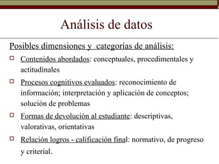 Análisis de datos
Posibles dimensiones y categorías de análisis:
 Contenidos abordados: conceptuales, procedimentales y
actitudinales
 Procesos cognitivos evaluados: reconocimiento de
información; interpretación y aplicación de conceptos;
solución de problemas
 Formas de devolución al estudiante: descriptivas,
valorativas, orientativas
 Relación logros - calificación final: normativo, de progreso
y criterial.
 