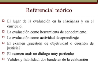 Referencial teórico
 El lugar de la evaluación en la enseñanza y en el
currículo.
 La evaluación como herramienta de conocimiento.
 La evaluación como actividad de aprendizaje.
 El examen ¿cuestión de objetividad o cuestión de
justicia?
 El examen oral: un diálogo muy particular
 Validez y fiabilidad: dos banderas de la evaluación
 