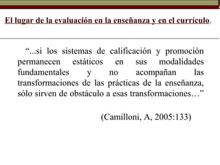 El lugar de la evaluación en la enseñanza y en el currículo.
“...si los sistemas de calificación y promoción
permanecen estáticos en sus modalidades
fundamentales y no acompañan las
transformaciones de las prácticas de la enseñanza,
sólo sirven de obstáculo a esas transformaciones…”
(Camilloni, A, 2005:133)
 