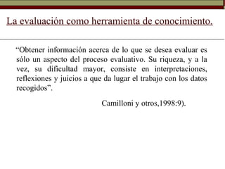La evaluación como herramienta de conocimiento.
“Obtener información acerca de lo que se desea evaluar es
sólo un aspecto del proceso evaluativo. Su riqueza, y a la
vez, su dificultad mayor, consiste en interpretaciones,
reflexiones y juicios a que da lugar el trabajo con los datos
recogidos”.
Camilloni y otros,1998:9).
 