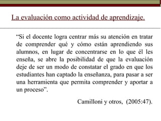 La evaluación como actividad de aprendizaje.
“Si el docente logra centrar más su atención en tratar
de comprender qué y cómo están aprendiendo sus
alumnos, en lugar de concentrarse en lo que él les
enseña, se abre la posibilidad de que la evaluación
deje de ser un modo de constatar el grado en que los
estudiantes han captado la enseñanza, para pasar a ser
una herramienta que permita comprender y aportar a
un proceso”.
Camilloni y otros, (2005:47).
 