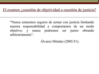 El examen ¿cuestión de objetividad o cuestión de justicia?
“Nunca estaremos seguros de actuar con justicia limitando
nuestra responsabilidad a comportarnos de un modo
objetivo; y nunca podremos ser justos obrando
arbitrariamente”.
Álvarez Méndez (2005:51).
 