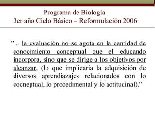 Programa de Biología
3er año Ciclo Básico – Reformulación 2006
”... la evaluación no se agota en la cantidad de
conocimiento conceptual que el educando
incorpora, sino que se dirige a los objetivos por
alcanzar, (lo que implicaría la adquisición de
diversos aprendiazajes relacionados con lo
cocneptual, lo procedimental y lo actitudinal).”
 