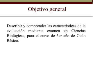 Objetivo general
Describir y comprender las características de la
evaluación mediante examen en Ciencias
Biológicas, para el curso de 3er año de Ciclo
Básico.
 