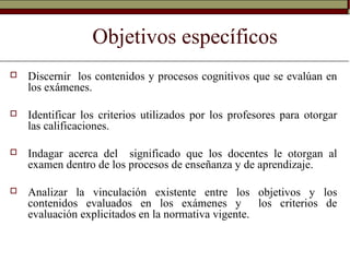 Objetivos específicos
 Discernir los contenidos y procesos cognitivos que se evalúan en
los exámenes.
 Identificar los criterios utilizados por los profesores para otorgar
las calificaciones.
 Indagar acerca del significado que los docentes le otorgan al
examen dentro de los procesos de enseñanza y de aprendizaje.
 Analizar la vinculación existente entre los objetivos y los
contenidos evaluados en los exámenes y los criterios de
evaluación explicitados en la normativa vigente.
 