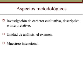Aspectos metodológicos
 Investigación de carácter cualitativo, descriptivo
e interpretativo.
 Unidad de análisis: el examen.
 Muestreo intencional.
 