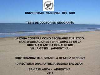 UNIVERSIDAD  NACIONAL  DEL  SUR      TESIS DE DOCTOR EN GEOGRAFÍA         LA ZONA COSTERA COMO ESCENARIO TURÍSTICO.  TRANSFORMACIONES TERRITORIALES EN LA COSTA ATLÁNTICA BONAERENSE VILLA GESELL (ARGENTINA)      DOCTORANDA: Msc. GRACIELA BEATRIZ BENSENY    DIRECTORA: DRA. PATRICIA SUSANA ERCOLANI   BAHIA BLANCA -  ARGENTINA  2011 