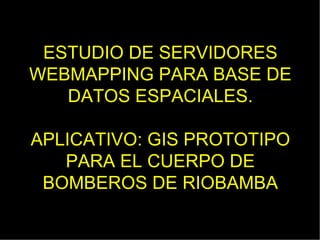 ESTUDIO DE SERVIDORES
WEBMAPPING PARA BASE DE
   DATOS ESPACIALES.

APLICATIVO: GIS PROTOTIPO
   PARA EL CUERPO DE
 BOMBEROS DE RIOBAMBA
 