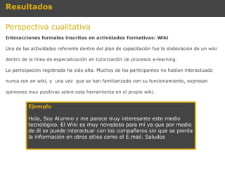 Resultados

Perspectiva cualitativa
Interacciones formales inscritas en actividades formativas: Wiki

Una de las actividades referente dentro del plan de capacitación fue la elaboración de un wiki

dentro de la línea de especialización en tutorización de procesos e-learning.

La participación registrada ha sido alta. Muchos de los participantes no habían interactuado

nunca con en wiki, y una vez que se han familiarizado con su funcionamiento, expresan

opiniones muy positivas sobre esta herramienta en el propio wiki.


          Ejemplo

          Hola, Soy Alumno y me parece muy interesante este medio
          tecnológico. El Wiki es muy novedoso para mí ya que por medio
          de él se puede interactuar con los compañeros sin que se pierda
          la información en otros sitios como el E.mail. Saludos
 
