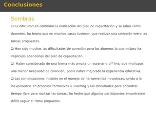 Conclusiones

  Sombras
   La dificultad en combinar la realización del plan de capacitación y su labor como

  docentes, ha hecho que en muchos casos tuviesen que realizar una selección entre las

  tareas propuestas.

   Han sido muchas las dificultades de conexión para los alumnos lo que incluso ha

  implicado abandonos del plan de capacitación.

   Haber considerado de una forma más amplia un escenario off line, que implicase

  una menor necesidad de conexión, podía haber mejorado la experiencia educativa.

   Las complicaciones iniciales en el manejo de herramientas novedosas, unido a la

  inexperiencia en procesos formativos e-learning y las dificultades para encontrar

  tiempo libre para realizar las tareas, ha hecho que algunos participantes encontrasen

  difícil seguir el ritmo propuesto.
 