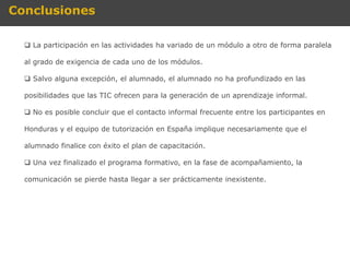 Conclusiones

   La participación en las actividades ha variado de un módulo a otro de forma paralela

  al grado de exigencia de cada uno de los módulos.

   Salvo alguna excepción, el alumnado, el alumnado no ha profundizado en las

  posibilidades que las TIC ofrecen para la generación de un aprendizaje informal.

   No es posible concluir que el contacto informal frecuente entre los participantes en

  Honduras y el equipo de tutorización en España implique necesariamente que el

  alumnado finalice con éxito el plan de capacitación.

   Una vez finalizado el programa formativo, en la fase de acompañamiento, la

  comunicación se pierde hasta llegar a ser prácticamente inexistente.
 