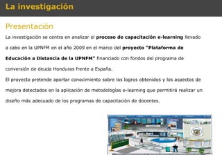 La investigación

Presentación
La investigación se centra en analizar el proceso de capacitación e-learning llevado

a cabo en la UPNFM en el año 2009 en el marco del proyecto “Plataforma de

Educación a Distancia de la UPNFM” financiado con fondos del programa de

conversión de deuda Honduras frente a España.

El proyecto pretende aportar conocimiento sobre los logros obtenidos y los aspectos de

mejora detectados en la aplicación de metodologías e-learning que permitirá realizar un

diseño más adecuado de los programas de capacitación de docentes.
 