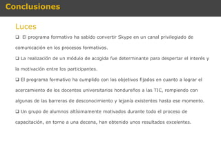 Conclusiones

  Luces
   El programa formativo ha sabido convertir Skype en un canal privilegiado de

  comunicación en los procesos formativos.

   La realización de un módulo de acogida fue determinante para despertar el interés y

  la motivación entre los participantes.

   El programa formativo ha cumplido con los objetivos fijados en cuanto a lograr el

  acercamiento de los docentes universitarios hondureños a las TIC, rompiendo con

  algunas de las barreras de desconocimiento y lejanía existentes hasta ese momento.

   Un grupo de alumnos altísimamente motivados durante todo el proceso de

  capacitación, en torno a una decena, han obtenido unos resultados excelentes.
 