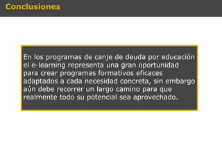 Conclusiones




   En los programas de canje de deuda por educación
   el e-learning representa una gran oportunidad
   para crear programas formativos eficaces
   adaptados a cada necesidad concreta, sin embargo
   aún debe recorrer un largo camino para que
   realmente todo su potencial sea aprovechado.
 