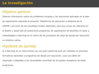 La investigación

Objetivo general
Obtener información sobre los problemas surgidos y las soluciones aplicadas en el plan

de capacitación asociado al proyecto “Plataforma de educación a distancia de la

UPNFM”, así como de los resultados finales obtenidos, para que sirvan de referente en

el diseño y desarrollo de posteriores programas de capacitación de docentes en base a

metodologías e-learning en el marco de los proyectos de canje de deuda por educación

en América Latina.


Hipótesis de partida
El e-learning es un instrumento con una gran potencial para ser utilizado en procesos

formativos asociados a programas de deuda por educación, cuyo uso debe ser

mejorado y adaptado a las necesidades concretas de los países receptores de estos

programas.
 