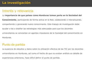 La investigación

Interés y relevancia
La importancia de que países como Honduras tomen parte en la Sociedad del

Conocimiento, participando de forma activa en la Red, colaborando e interactuando,

compartiendo y generando nuevo conocimiento. Este trabajo de investigación debe

ayudar a las a diseñar las estrategias más adecuadas para que los docentes

universitarios se conviertan en agentes impulsores de la Sociedad del conocimiento en

Honduras.



Punto de partida
La ausencia de estudios y datos sobre la utilización efectiva de las TIC por los docentes

universitarios en Honduras, así como el hecho de que no existan análisis en detalle de

experiencias anteriores, hace difícil definir el punto de partida.
 
