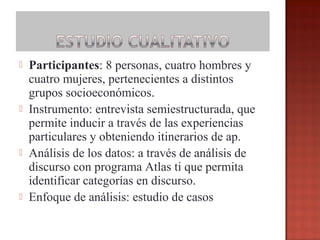 







Participantes: 8 personas, cuatro hombres y
cuatro mujeres, pertenecientes a distintos
grupos socioeconómicos.
Instrumento: entrevista semiestructurada, que
permite inducir a través de las experiencias
particulares y obteniendo itinerarios de ap.
Análisis de los datos: a través de análisis de
discurso con programa Atlas ti que permita
identificar categorías en discurso.
Enfoque de análisis: estudio de casos

 