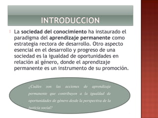 

La sociedad del conocimiento ha instaurado el
paradigma del aprendizaje permanente como
estrategia rectora de desarrollo. Otro aspecto
esencial en el desarrollo y progreso de una
sociedad es la igualdad de oportunidades en
relación al género, donde el aprendizaje
permanente es un instrumento de su promoción.
¿Cuáles

son

las

acciones

de

aprendizaje

permanente que contribuyen a la igualdad de
oportunidades de género desde la perspectiva de la
justicia social?

 