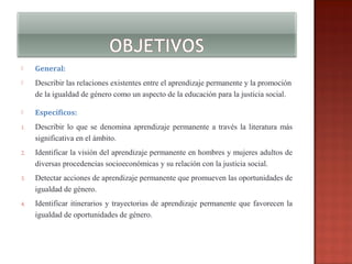 

General:



Describir las relaciones existentes entre el aprendizaje permanente y la promoción
de la igualdad de género como un aspecto de la educación para la justicia social.



Específicos:

1.

Describir lo que se denomina aprendizaje permanente a través la literatura más
significativa en el ámbito.

2.

Identificar la visión del aprendizaje permanente en hombres y mujeres adultos de
diversas procedencias socioeconómicas y su relación con la justicia social.

3.

Detectar acciones de aprendizaje permanente que promueven las oportunidades de
igualdad de género.

4.

Identificar itinerarios y trayectorias de aprendizaje permanente que favorecen la
igualdad de oportunidades de género.

 
