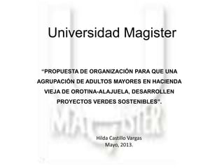 Universidad Magister
“PROPUESTA DE ORGANIZACIÓN PARA QUE UNA
AGRUPACIÓN DE ADULTOS MAYORES EN HACIENDA
VIEJA DE OROTINA-ALAJUELA, DESARROLLEN
PROYECTOS VERDES SOSTENIBLES”.

Hilda Castillo Vargas
Mayo, 2013.

 