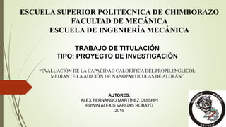 ESCUELA SUPERIOR POLITÉCNICA DE CHIMBORAZO
FACULTAD DE MECÁNICA
ESCUELA DE INGENIERÍA MECÁNICA
TRABAJO DE TITULACIÓN
TIPO: PROYECTO DE INVESTIGACIÓN
“EVALUACIÓN DE LA CAPACIDAD CALORÍFICA DEL PROPILENGLICOL
MEDIANTE LAADICIÓN DE NANOPARTÍCULAS DE ALOFÁN”
AUTORES:
ALEX FERNANDO MARTÍNEZ QUISHPI
EDWIN ALEXIS VARGAS ROBAYO
2019
 