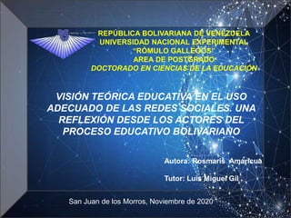 REPÚBLICA BOLIVARIANA DE VENEZUELA
UNIVERSIDAD NACIONAL EXPERIMENTAL
“RÓMULO GALLEGOS”
AREA DE POSTGRADO
DOCTORADO EN CIENCIAS DE LA EDUCACIÓN
Autora: Rosmaris Amaricua
Tutor: Luis Miguel Gil
San Juan de los Morros, Noviembre de 2020
VISIÓN TEÓRICA EDUCATIVA EN EL USO
ADECUADO DE LAS REDES SOCIALES. UNA
REFLEXIÓN DESDE LOS ACTORES DEL
PROCESO EDUCATIVO BOLIVARIANO
 