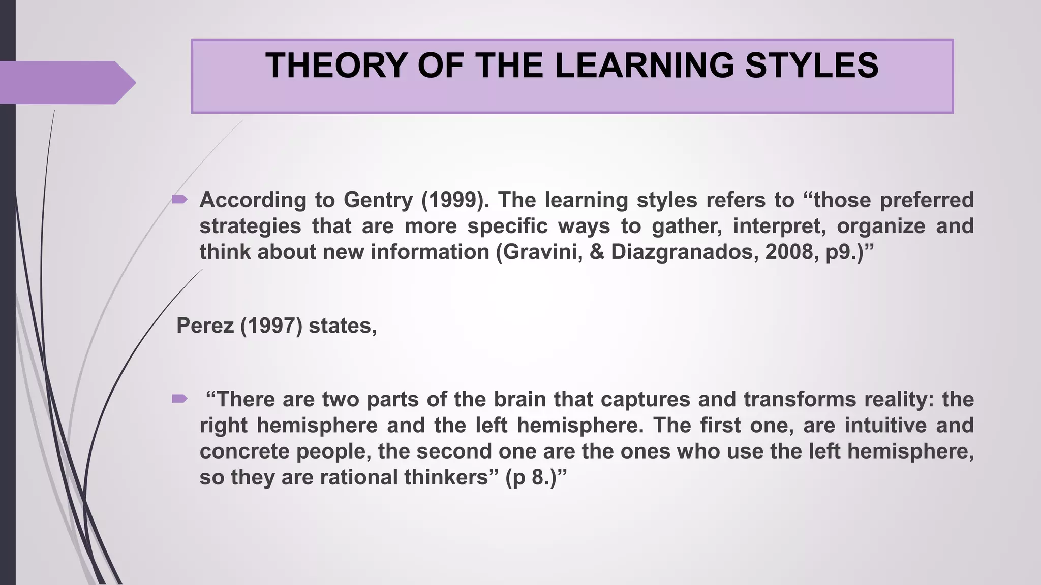 THEORY OF THE LEARNING STYLES
 According to Gentry (1999). The learning styles refers to “those preferred
strategies that are more specific ways to gather, interpret, organize and
think about new information (Gravini, & Diazgranados, 2008, p9.)”
Perez (1997) states,
 “There are two parts of the brain that captures and transforms reality: the
right hemisphere and the left hemisphere. The first one, are intuitive and
concrete people, the second one are the ones who use the left hemisphere,
so they are rational thinkers” (p 8.)”
 