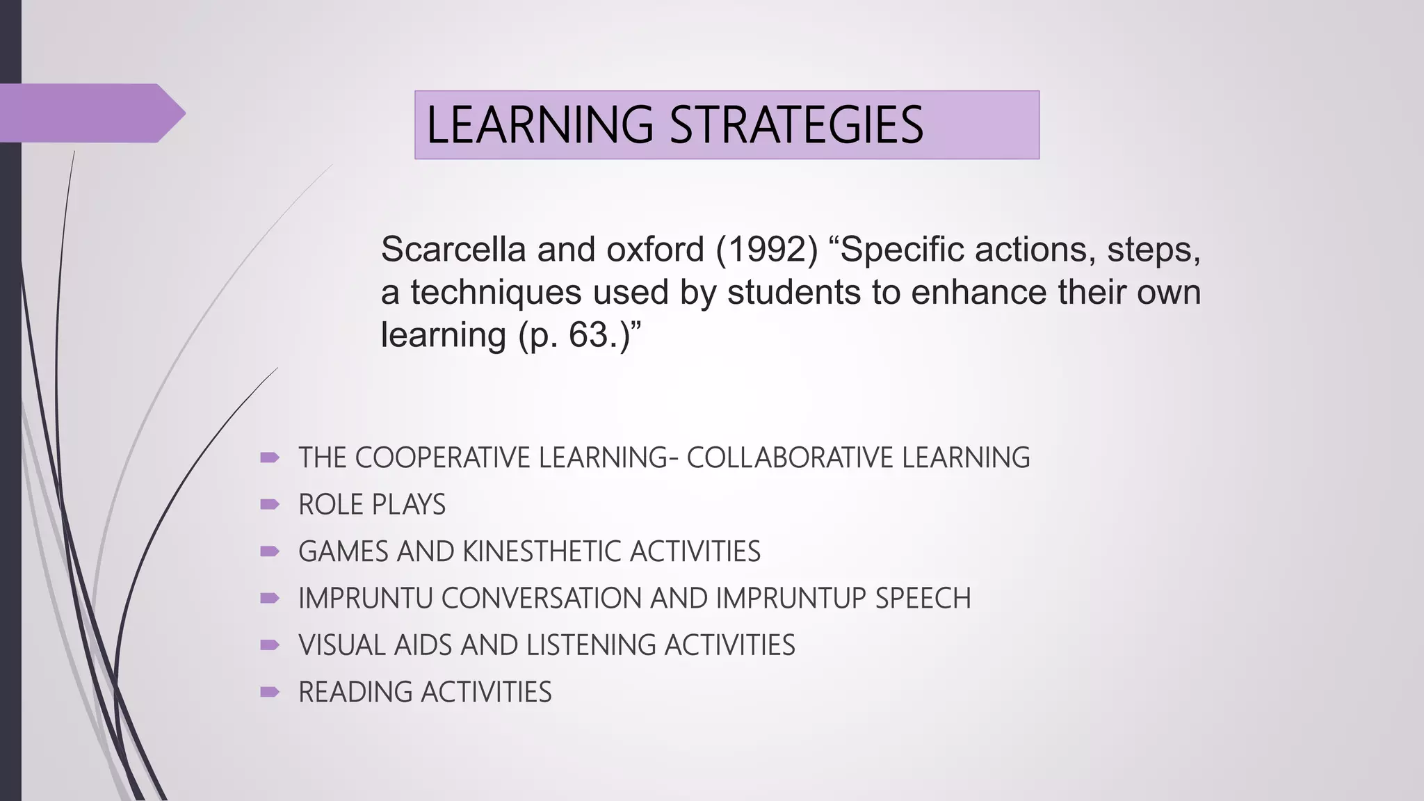 Scarcella and oxford (1992) “Specific actions, steps,
a techniques used by students to enhance their own
learning (p. 63.)”
 THE COOPERATIVE LEARNING- COLLABORATIVE LEARNING
 ROLE PLAYS
 GAMES AND KINESTHETIC ACTIVITIES
 IMPRUNTU CONVERSATION AND IMPRUNTUP SPEECH
 VISUAL AIDS AND LISTENING ACTIVITIES
 READING ACTIVITIES
LEARNING STRATEGIES
 