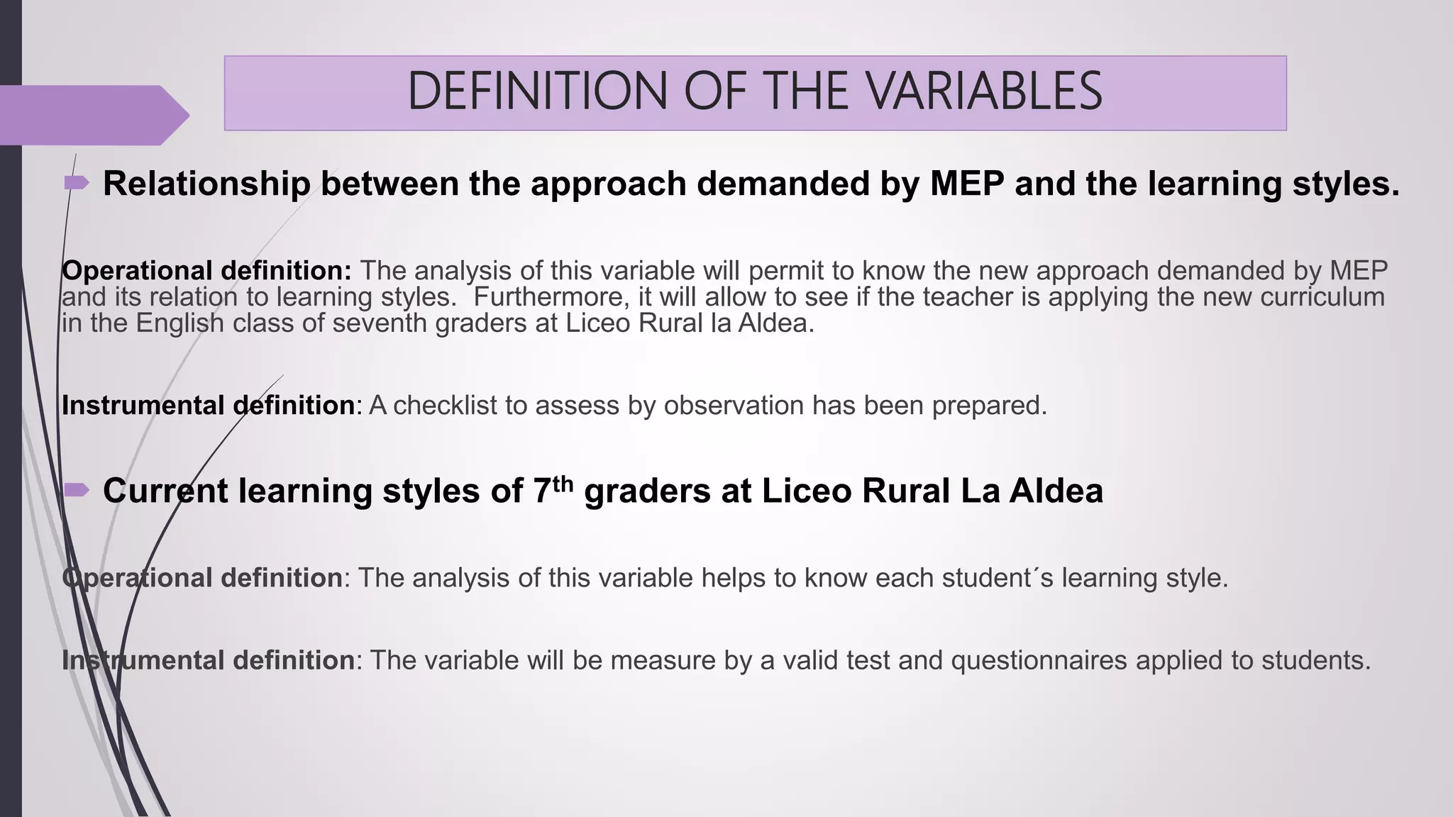 DEFINITION OF THE VARIABLES
 Relationship between the approach demanded by MEP and the learning styles.
Operational definition: The analysis of this variable will permit to know the new approach demanded by MEP
and its relation to learning styles. Furthermore, it will allow to see if the teacher is applying the new curriculum
in the English class of seventh graders at Liceo Rural la Aldea.
Instrumental definition: A checklist to assess by observation has been prepared.
 Current learning styles of 7th graders at Liceo Rural La Aldea
Operational definition: The analysis of this variable helps to know each student´s learning style.
Instrumental definition: The variable will be measure by a valid test and questionnaires applied to students.
 