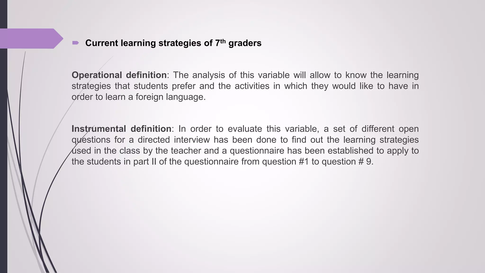  Current learning strategies of 7th graders
Operational definition: The analysis of this variable will allow to know the learning
strategies that students prefer and the activities in which they would like to have in
order to learn a foreign language.
Instrumental definition: In order to evaluate this variable, a set of different open
questions for a directed interview has been done to find out the learning strategies
used in the class by the teacher and a questionnaire has been established to apply to
the students in part II of the questionnaire from question #1 to question # 9.
 