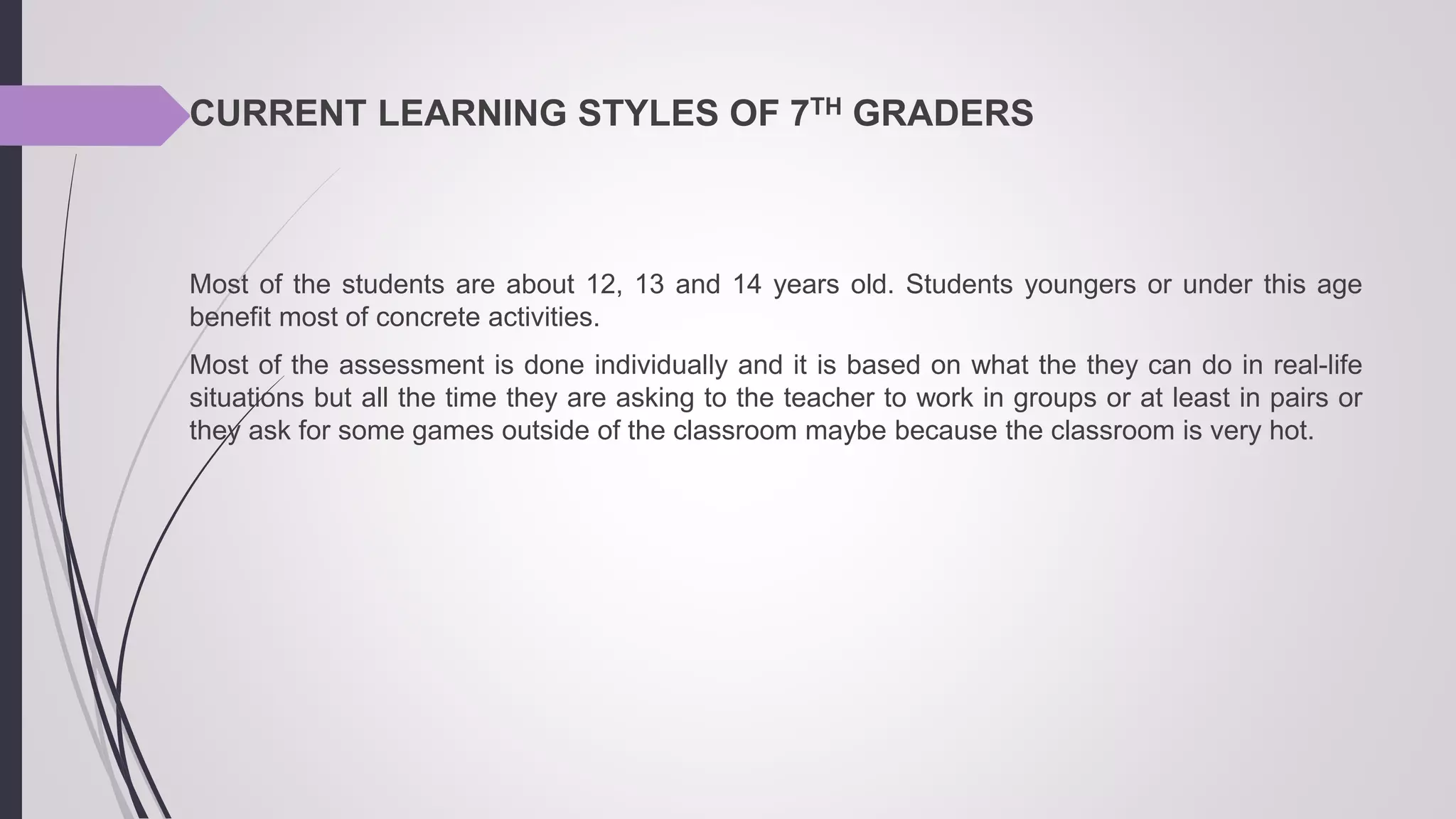 CURRENT LEARNING STYLES OF 7TH GRADERS
Most of the students are about 12, 13 and 14 years old. Students youngers or under this age
benefit most of concrete activities.
Most of the assessment is done individually and it is based on what the they can do in real-life
situations but all the time they are asking to the teacher to work in groups or at least in pairs or
they ask for some games outside of the classroom maybe because the classroom is very hot.
 