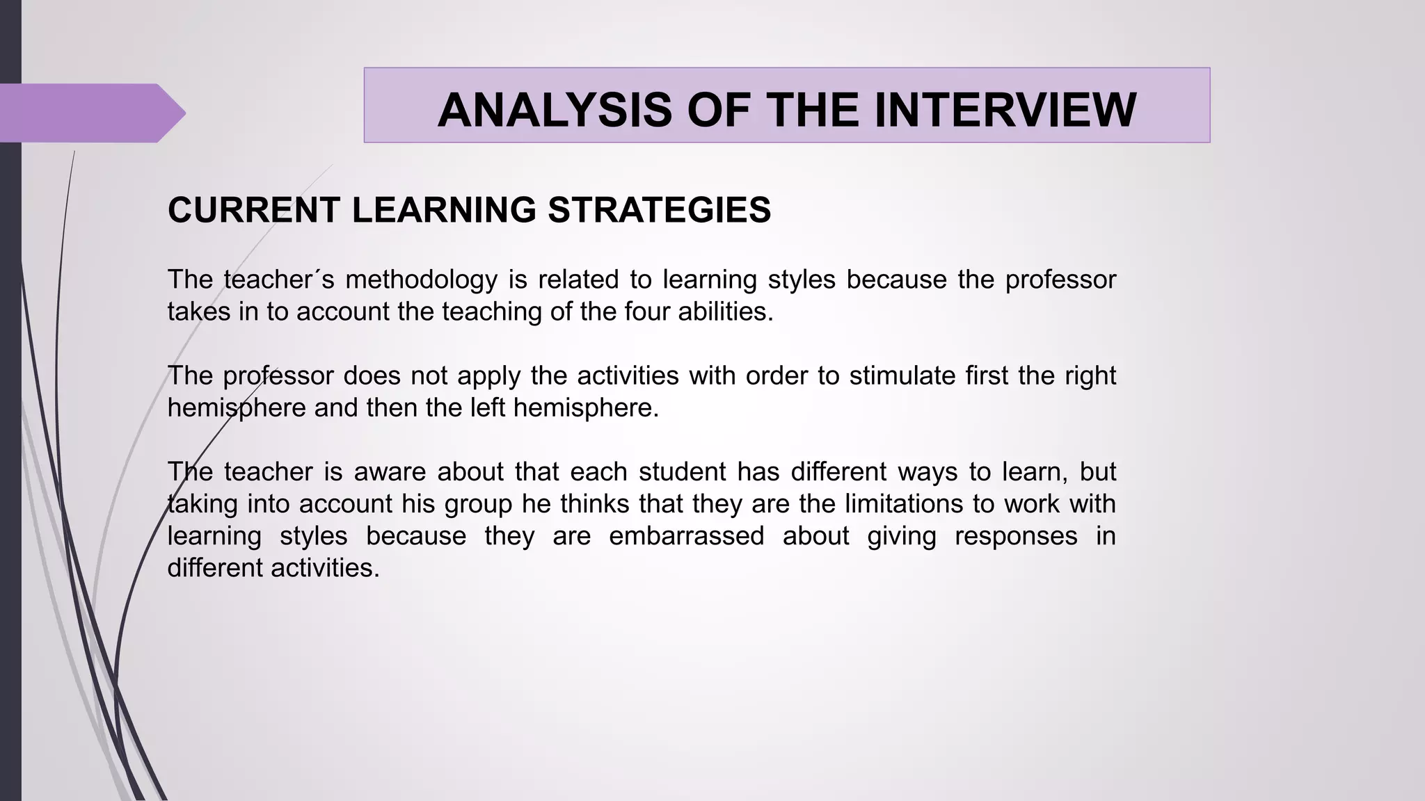ANALYSIS OF THE INTERVIEW
CURRENT LEARNING STRATEGIES
The teacher´s methodology is related to learning styles because the professor
takes in to account the teaching of the four abilities.
The professor does not apply the activities with order to stimulate first the right
hemisphere and then the left hemisphere.
The teacher is aware about that each student has different ways to learn, but
taking into account his group he thinks that they are the limitations to work with
learning styles because they are embarrassed about giving responses in
different activities.
 