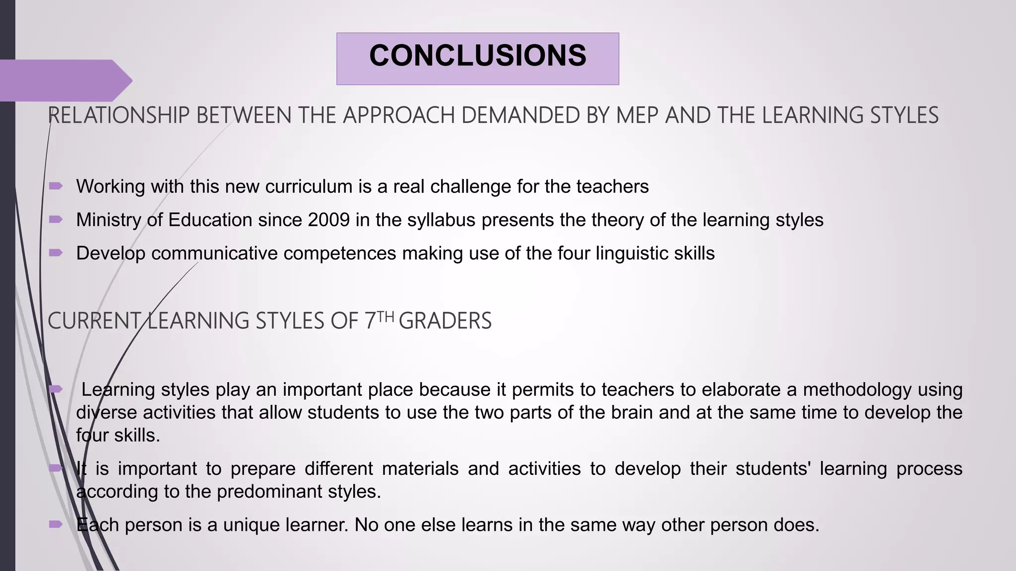 CONCLUSIONS
RELATIONSHIP BETWEEN THE APPROACH DEMANDED BY MEP AND THE LEARNING STYLES
 Working with this new curriculum is a real challenge for the teachers
 Ministry of Education since 2009 in the syllabus presents the theory of the learning styles
 Develop communicative competences making use of the four linguistic skills
CURRENT LEARNING STYLES OF 7TH GRADERS
 Learning styles play an important place because it permits to teachers to elaborate a methodology using
diverse activities that allow students to use the two parts of the brain and at the same time to develop the
four skills.
 It is important to prepare different materials and activities to develop their students' learning process
according to the predominant styles.
 Each person is a unique learner. No one else learns in the same way other person does.
 