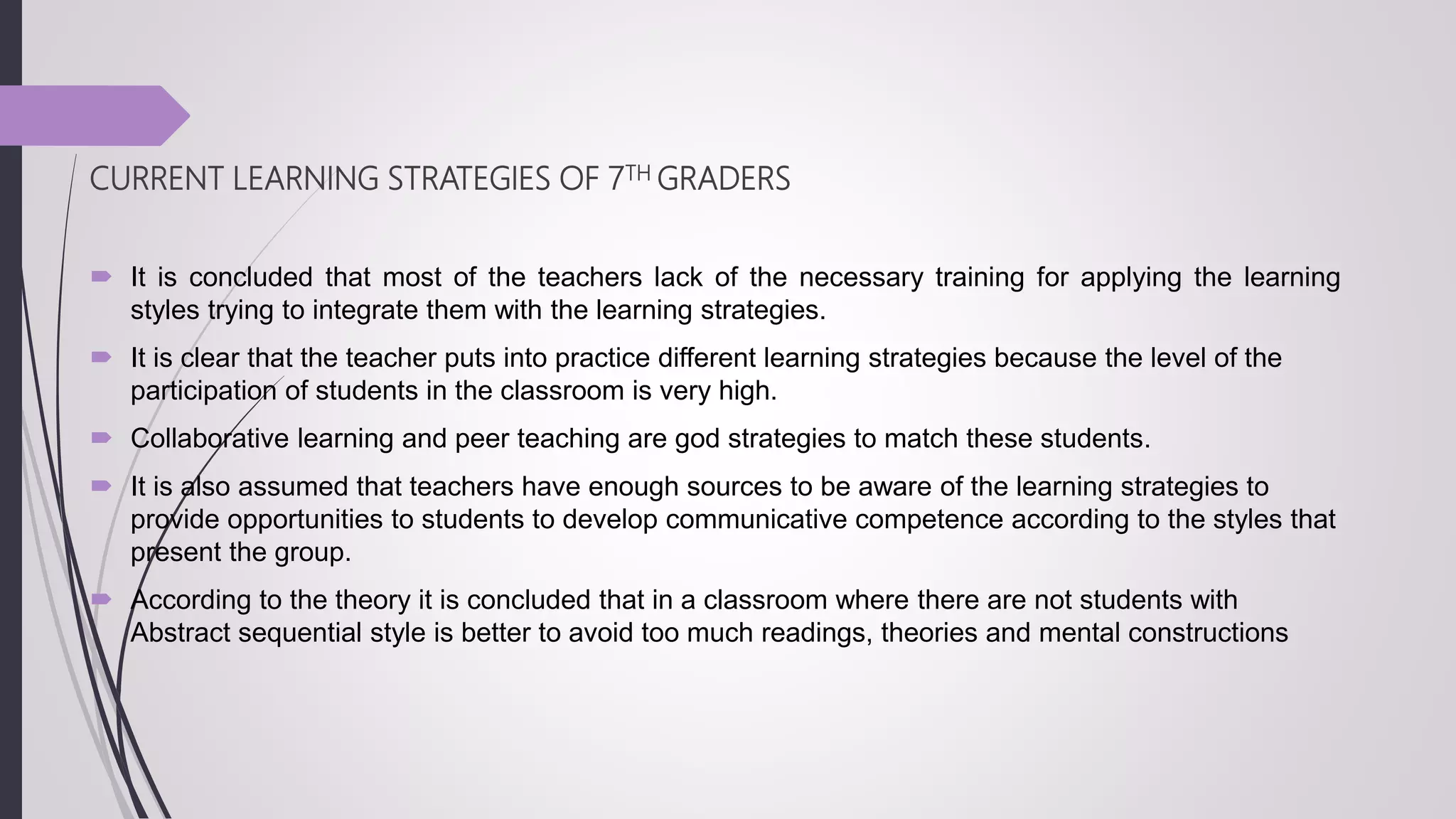 CURRENT LEARNING STRATEGIES OF 7TH GRADERS
 It is concluded that most of the teachers lack of the necessary training for applying the learning
styles trying to integrate them with the learning strategies.
 It is clear that the teacher puts into practice different learning strategies because the level of the
participation of students in the classroom is very high.
 Collaborative learning and peer teaching are god strategies to match these students.
 It is also assumed that teachers have enough sources to be aware of the learning strategies to
provide opportunities to students to develop communicative competence according to the styles that
present the group.
 According to the theory it is concluded that in a classroom where there are not students with
Abstract sequential style is better to avoid too much readings, theories and mental constructions
 