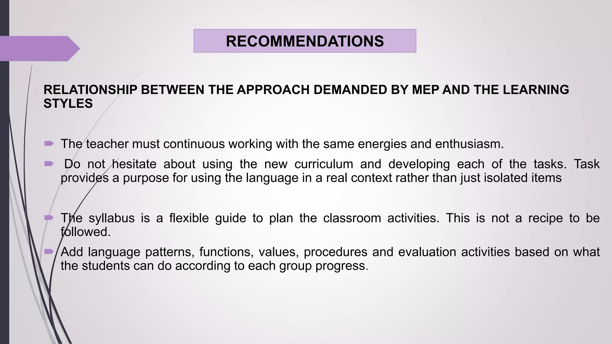 RECOMMENDATIONS
RELATIONSHIP BETWEEN THE APPROACH DEMANDED BY MEP AND THE LEARNING
STYLES
 The teacher must continuous working with the same energies and enthusiasm.
 Do not hesitate about using the new curriculum and developing each of the tasks. Task
provides a purpose for using the language in a real context rather than just isolated items
 The syllabus is a flexible guide to plan the classroom activities. This is not a recipe to be
followed.
 Add language patterns, functions, values, procedures and evaluation activities based on what
the students can do according to each group progress.
 