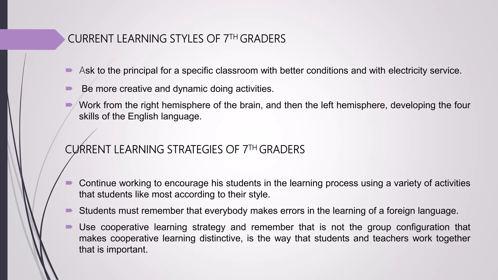 CURRENT LEARNING STYLES OF 7TH GRADERS
 Ask to the principal for a specific classroom with better conditions and with electricity service.
 Be more creative and dynamic doing activities.
 Work from the right hemisphere of the brain, and then the left hemisphere, developing the four
skills of the English language.
CURRENT LEARNING STRATEGIES OF 7TH GRADERS
 Continue working to encourage his students in the learning process using a variety of activities
that students like most according to their style.
 Students must remember that everybody makes errors in the learning of a foreign language.
 Use cooperative learning strategy and remember that is not the group configuration that
makes cooperative learning distinctive, is the way that students and teachers work together
that is important.
 