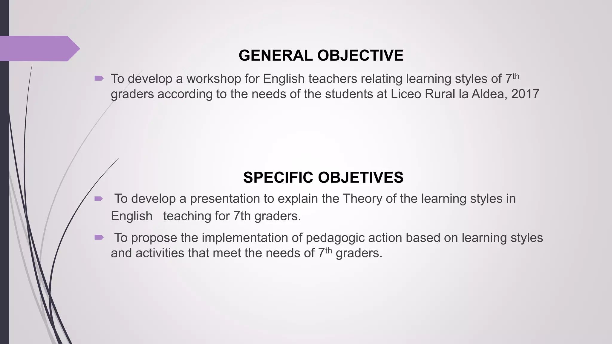 GENERAL OBJECTIVE
 To develop a workshop for English teachers relating learning styles of 7th
graders according to the needs of the students at Liceo Rural la Aldea, 2017
SPECIFIC OBJETIVES
 To develop a presentation to explain the Theory of the learning styles in
English teaching for 7th graders.
 To propose the implementation of pedagogic action based on learning styles
and activities that meet the needs of 7th graders.
 