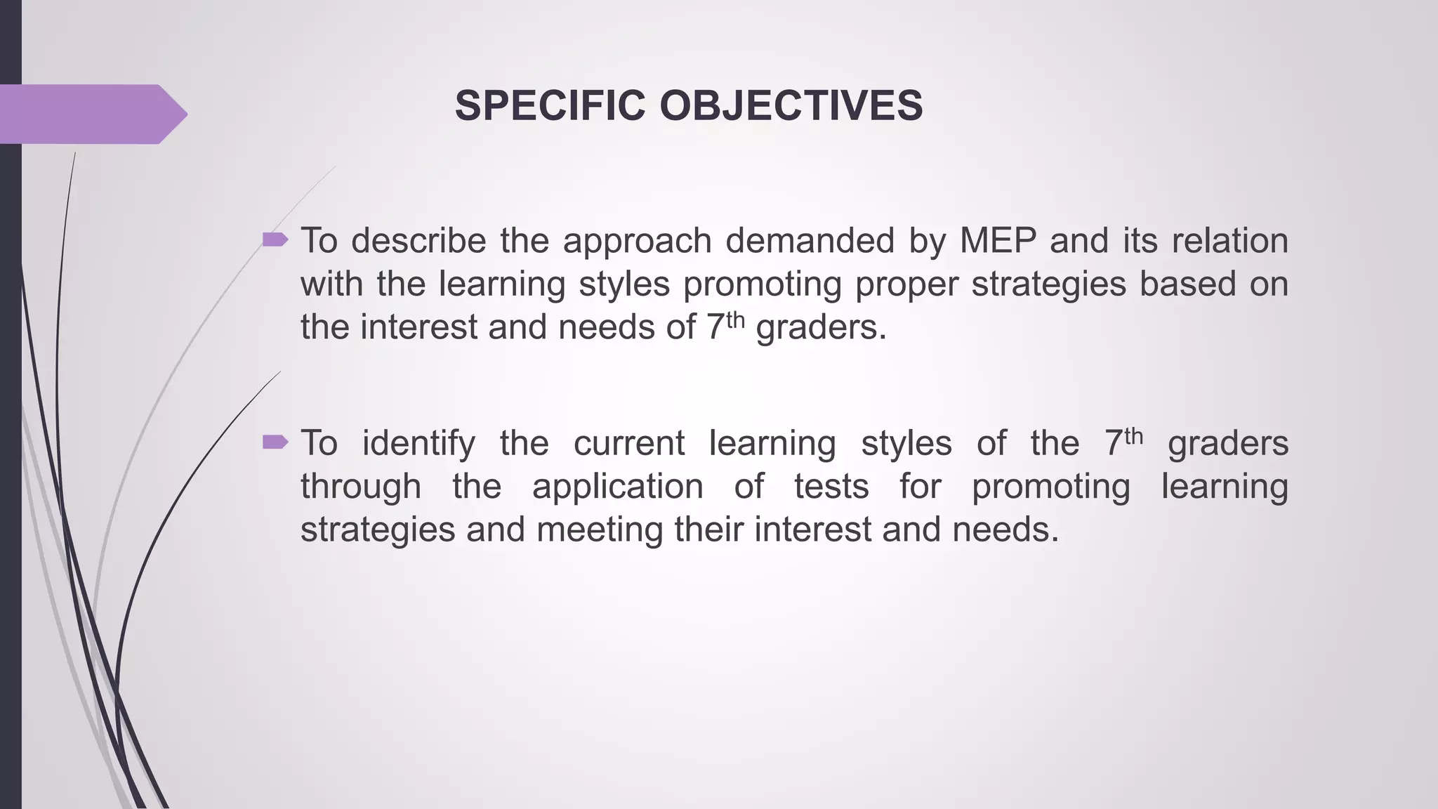 SPECIFIC OBJECTIVES
 To describe the approach demanded by MEP and its relation
with the learning styles promoting proper strategies based on
the interest and needs of 7th graders.
 To identify the current learning styles of the 7th graders
through the application of tests for promoting learning
strategies and meeting their interest and needs.
 