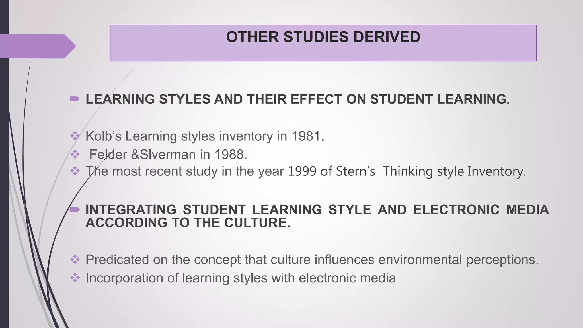 OTHER STUDIES DERIVED
 LEARNING STYLES AND THEIR EFFECT ON STUDENT LEARNING.
 Kolb’s Learning styles inventory in 1981.
 Felder &Slverman in 1988.
 The most recent study in the year 1999 of Stern’s Thinking style Inventory.
 INTEGRATING STUDENT LEARNING STYLE AND ELECTRONIC MEDIA
ACCORDING TO THE CULTURE.
 Predicated on the concept that culture influences environmental perceptions.
 Incorporation of learning styles with electronic media
 