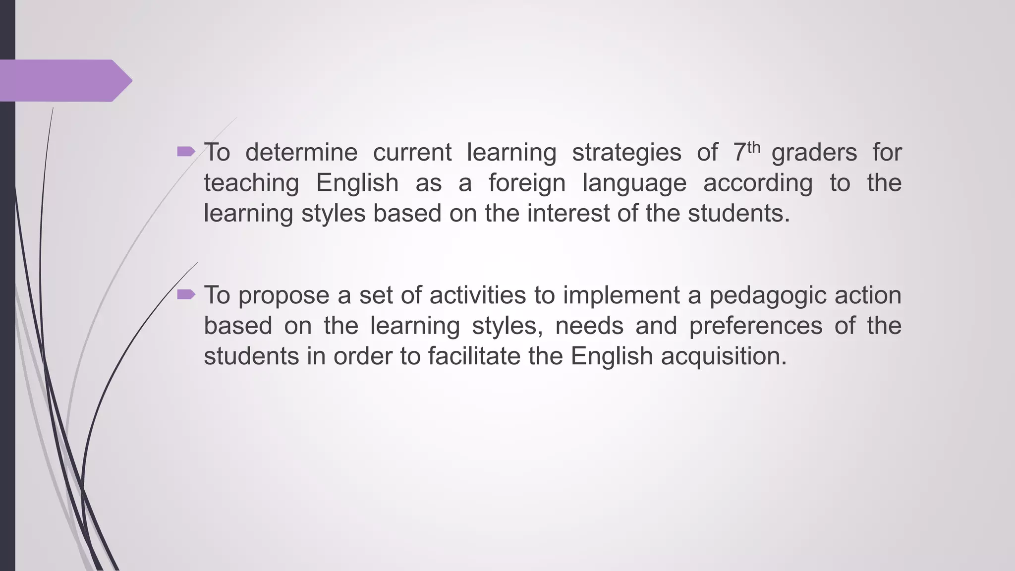  To determine current learning strategies of 7th graders for
teaching English as a foreign language according to the
learning styles based on the interest of the students.
 To propose a set of activities to implement a pedagogic action
based on the learning styles, needs and preferences of the
students in order to facilitate the English acquisition.
 