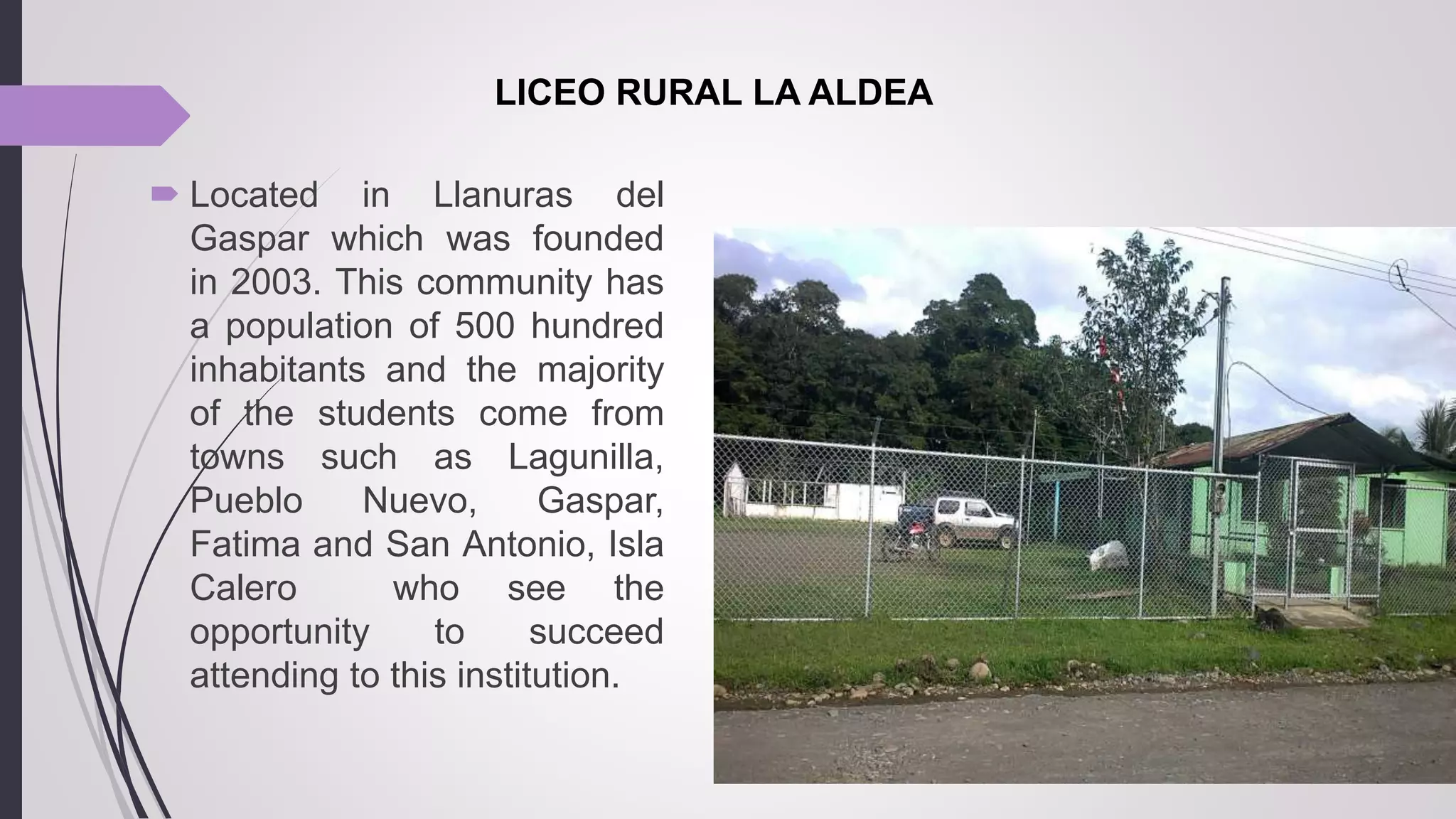  Located in Llanuras del
Gaspar which was founded
in 2003. This community has
a population of 500 hundred
inhabitants and the majority
of the students come from
towns such as Lagunilla,
Pueblo Nuevo, Gaspar,
Fatima and San Antonio, Isla
Calero who see the
opportunity to succeed
attending to this institution.
LICEO RURAL LA ALDEA
 